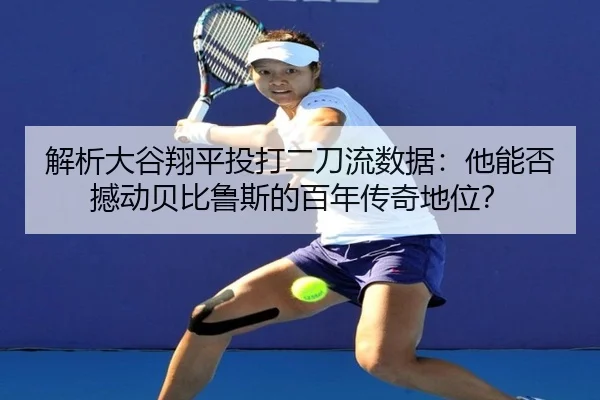 解析大谷翔平投打二刀流数据：他能否撼动贝比鲁斯的百年传奇地位？