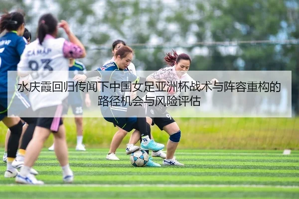 水庆霞回归传闻下中国女足亚洲杯战术与阵容重构的路径机会与风险评估 - yaxin